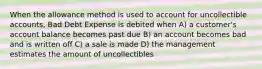 When the allowance method is used to account for uncollectible accounts, Bad Debt Expense is debited when A) a customer's account balance becomes past due B) an account becomes bad and is written off C) a sale is made D) the management estimates the amount of uncollectibles