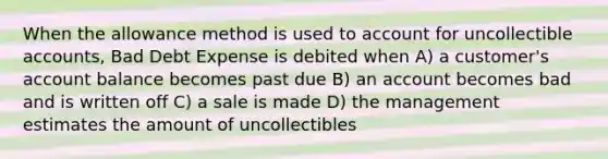 When the allowance method is used to account for uncollectible accounts, Bad Debt Expense is debited when A) a customer's account balance becomes past due B) an account becomes bad and is written off C) a sale is made D) the management estimates the amount of uncollectibles