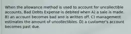 When the allowance method is used to account for uncollectible accounts, Bad Debts Expense is debited when A) a sale is made. B) an account becomes bad and is written off. C) management estimates the amount of uncollectibles. D) a customer's account becomes past due.