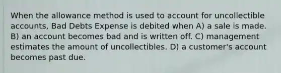 When the allowance method is used to account for uncollectible accounts, Bad Debts Expense is debited when A) a sale is made. B) an account becomes bad and is written off. C) management estimates the amount of uncollectibles. D) a customer's account becomes past due.