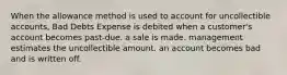 When the allowance method is used to account for uncollectible accounts, Bad Debts Expense is debited when a customer's account becomes past-due. a sale is made. management estimates the uncollectible amount. an account becomes bad and is written off.