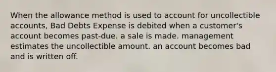 When the allowance method is used to account for uncollectible accounts, Bad Debts Expense is debited when a customer's account becomes past-due. a sale is made. management estimates the uncollectible amount. an account becomes bad and is written off.