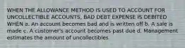 WHEN THE ALLOWANCE METHOD IS USED TO ACCOUNT FOR UNCOLLECTIBLE ACCOUNTS, BAD DEBT EXPENSE IS DEBITED WHEN a. An account becomes bad and is written off b. A sale is made c. A customer's account becomes past due d. Management estimates the amount of uncollectibles