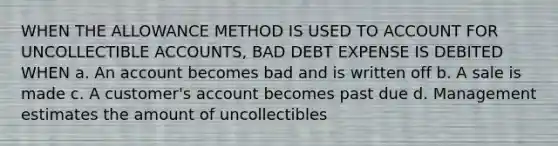 WHEN THE ALLOWANCE METHOD IS USED TO ACCOUNT FOR UNCOLLECTIBLE ACCOUNTS, BAD DEBT EXPENSE IS DEBITED WHEN a. An account becomes bad and is written off b. A sale is made c. A customer's account becomes past due d. Management estimates the amount of uncollectibles