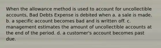 When the allowance method is used to account for uncollectible accounts, Bad Debts Expense is debited when a. a sale is made. b. a specific account becomes bad and is written off. c. management estimates the amount of uncollectible accounts at the end of the period. d. a customer's account becomes past due.