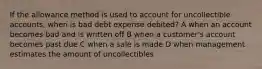 If the allowance method is used to account for uncollectible accounts, when is bad debt expense debited? A when an account becomes bad and is written off B when a customer's account becomes past due C when a sale is made D when management estimates the amount of uncollectibles