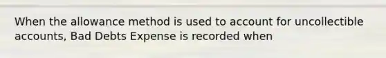 When the allowance method is used to account for uncollectible accounts, Bad Debts Expense is recorded when