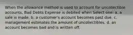 When the allowance method is used to account for uncollectible accounts, Bad Debts Expense is debited when Select one: a. a sale is made. b. a customer's account becomes past due. c. management estimates the amount of uncollectibles. d. an account becomes bad and is written off.