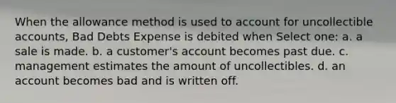 When the allowance method is used to account for uncollectible accounts, Bad Debts Expense is debited when Select one: a. a sale is made. b. a customer's account becomes past due. c. management estimates the amount of uncollectibles. d. an account becomes bad and is written off.