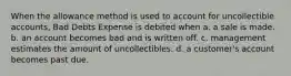 When the allowance method is used to account for uncollectible accounts, Bad Debts Expense is debited when a. a sale is made. b. an account becomes bad and is written off. c. management estimates the amount of uncollectibles. d. a customer's account becomes past due.