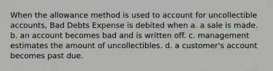 When the allowance method is used to account for uncollectible accounts, Bad Debts Expense is debited when a. a sale is made. b. an account becomes bad and is written off. c. management estimates the amount of uncollectibles. d. a customer's account becomes past due.