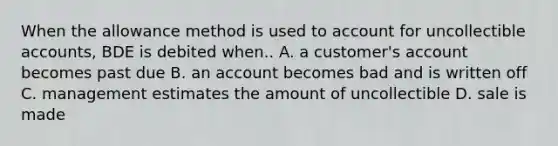 When the allowance method is used to account for uncollectible accounts, BDE is debited when.. A. a customer's account becomes past due B. an account becomes bad and is written off C. management estimates the amount of uncollectible D. sale is made