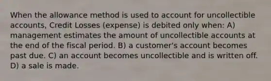 When the allowance method is used to account for uncollectible accounts, Credit Losses (expense) is debited only when: A) management estimates the amount of uncollectible accounts at the end of the fiscal period. B) a customer's account becomes past due. C) an account becomes uncollectible and is written off. D) a sale is made.