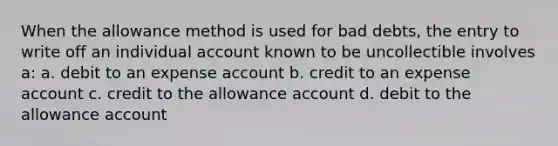 When the allowance method is used for bad debts, the entry to write off an individual account known to be uncollectible involves a: a. debit to an expense account b. credit to an expense account c. credit to the allowance account d. debit to the allowance account