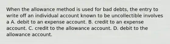 When the allowance method is used for bad debts, the entry to write off an individual account known to be uncollectible involves a A. debit to an expense account. B. credit to an expense account. C. credit to the allowance account. D. debit to the allowance account.