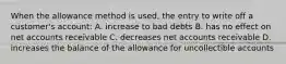 When the allowance method is used, the entry to write off a customer's account: A. increase to bad debts B. has no effect on net accounts receivable C. decreases net accounts receivable D. increases the balance of the allowance for uncollectible accounts