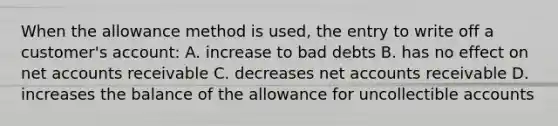 When the allowance method is used, the entry to write off a customer's account: A. increase to bad debts B. has no effect on net accounts receivable C. decreases net accounts receivable D. increases the balance of the allowance for uncollectible accounts