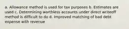 a. Allowance method is used for tax purposes b. Estimates are used c. Determining worthless accounts under direct writeoff method is difficult to do d. Improved matching of bad debt expense with revenue ​