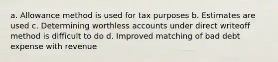 a. Allowance method is used for tax purposes b. Estimates are used c. Determining worthless accounts under direct writeoff method is difficult to do d. Improved matching of bad debt expense with revenue ​