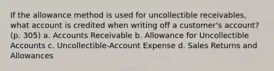 If the allowance method is used for uncollectible receivables, what account is credited when writing off a customer's account? (p. 305) a. Accounts Receivable b. Allowance for Uncollectible Accounts c. Uncollectible-Account Expense d. Sales Returns and Allowances