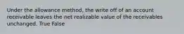 Under the allowance method, the write off of an account receivable leaves the net realizable value of the receivables unchanged. True False