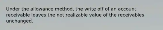 Under the allowance method, the write off of an account receivable leaves the net realizable value of the receivables unchanged.