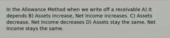 In the Allowance Method when we write off a receivable A) It depends B) Assets increase, Net Income increases. C) Assets decrease, Net Income decreases D) Assets stay the same, Net Income stays the same.