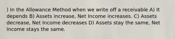 ) In the Allowance Method when we write off a receivable A) It depends B) Assets increase, Net Income increases. C) Assets decrease, Net Income decreases D) Assets stay the same, Net Income stays the same.