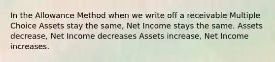 In the Allowance Method when we write off a receivable Multiple Choice Assets stay the same, Net Income stays the same. Assets decrease, Net Income decreases Assets increase, Net Income increases.