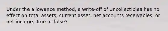 Under the allowance method, a write-off of uncollectibles has no effect on total assets, current asset, net accounts receivables, or net income. True or false?