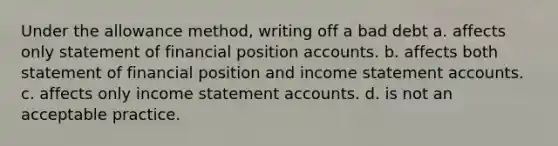 Under the allowance method, writing off a bad debt a. affects only statement of financial position accounts. b. affects both statement of financial position and income statement accounts. c. affects only income statement accounts. d. is not an acceptable practice.