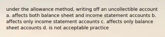 under the allowance method, writing off an uncollectible account a. affects both balance sheet and income statement accounts b. affects only income statement accounts c. affects only balance sheet accounts d. is not acceptable practice