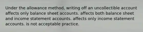 Under the allowance method, writing off an uncollectible account affects only balance sheet accounts. affects both balance sheet and income statement accounts. affects only income statement accounts. is not acceptable practice.