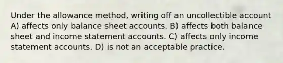 Under the allowance method, writing off an uncollectible account A) affects only balance shee<a href='https://www.questionai.com/knowledge/k7x83BRk9p-t-accounts' class='anchor-knowledge'>t accounts</a>. B) affects both balance sheet and <a href='https://www.questionai.com/knowledge/kCPMsnOwdm-income-statement' class='anchor-knowledge'>income statement</a> accounts. C) affects only income statement accounts. D) is not an acceptable practice.