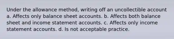 Under the allowance method, writing off an uncollectible account a. Affects only balance sheet accounts. b. Affects both balance sheet and income statement accounts. c. Affects only income statement accounts. d. Is not acceptable practice.