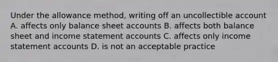 Under the allowance method, writing off an uncollectible account A. affects only balance sheet accounts B. affects both balance sheet and income statement accounts C. affects only income statement accounts D. is not an acceptable practice