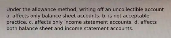 Under the allowance method, writing off an uncollectible account a. affects only balance sheet accounts. b. is not acceptable practice. c. affects only income statement accounts. d. affects both balance sheet and income statement accounts.