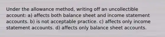 Under the allowance method, writing off an uncollectible account: a) affects both balance sheet and income statement accounts. b) is not acceptable practice. c) affects only income statement accounts. d) affects only balance sheet accounts.