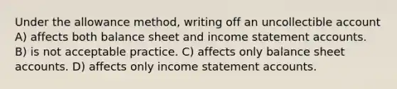 Under the allowance method, writing off an uncollectible account A) affects both balance sheet and income statemen<a href='https://www.questionai.com/knowledge/k7x83BRk9p-t-accounts' class='anchor-knowledge'>t accounts</a>. B) is not acceptable practice. C) affects only balance sheet accounts. D) affects only <a href='https://www.questionai.com/knowledge/kCPMsnOwdm-income-statement' class='anchor-knowledge'>income statement</a> accounts.