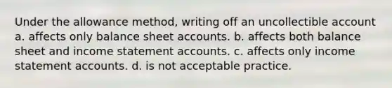 Under the allowance method, writing off an uncollectible account a. affects only balance sheet accounts. b. affects both balance sheet and income statement accounts. c. affects only income statement accounts. d. is not acceptable practice.