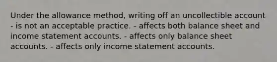 Under the allowance method, writing off an uncollectible account - is not an acceptable practice. - affects both balance sheet and income statement accounts. - affects only balance sheet accounts. - affects only income statement accounts.