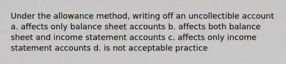 Under the allowance method, writing off an uncollectible account a. affects only balance sheet accounts b. affects both balance sheet and income statement accounts c. affects only income statement accounts d. is not acceptable practice