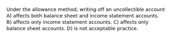 Under the allowance method, writing off an uncollectible account A) affects both balance sheet and income statement accounts. B) affects only income statement accounts. C) affects only balance sheet accounts. D) is not acceptable practice.