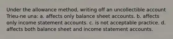 Under the allowance method, writing off an uncollectible account Trieu-ne una: a. affects only balance sheet accounts. b. affects only income statement accounts. c. is not acceptable practice. d. affects both balance sheet and income statement accounts.