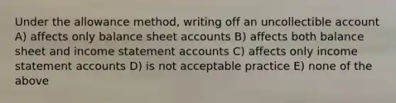 Under the allowance method, writing off an uncollectible account A) affects only balance sheet accounts B) affects both balance sheet and income statement accounts C) affects only income statement accounts D) is not acceptable practice E) none of the above