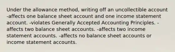 Under the allowance method, writing off an uncollectible account -affects one balance sheet account and one income statement account. -violates Generally Accepted Accounting Principles. -affects two balance sheet accounts. -affects two income statement accounts. -affects no balance sheet accounts or income statement accounts.