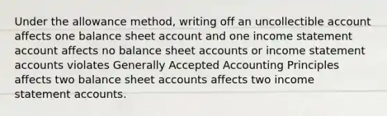 Under the allowance method, writing off an uncollectible account affects one balance sheet account and one income statement account affects no balance sheet accounts or income statement accounts violates Generally Accepted Accounting Principles affects two balance sheet accounts affects two income statement accounts.