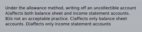 Under the allowance method, writing off an uncollectible account A)affects both balance sheet and income statement accounts. B)is not an acceptable practice. C)affects only balance sheet accounts. D)affects only income statement accounts