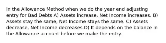 In the Allowance Method when we do the year end adjusting entry for Bad Debts A) Assets increase, Net Income increases. B) Assets stay the same, Net Income stays the same. C) Assets decrease, Net Income decreases D) It depends on the balance in the Allowance account before we make the entry.