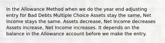 In the Allowance Method when we do the year end adjusting entry for Bad Debts Multiple Choice Assets stay the same, Net Income stays the same. Assets decrease, Net Income decreases Assets increase, Net Income increases. It depends on the balance in the Allowance account before we make the entry.